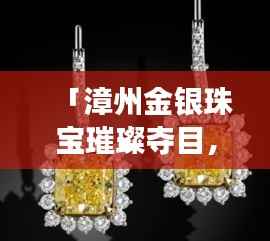 「漳州金银珠宝璀璨夺目,本地金店排名前十闪耀登场」